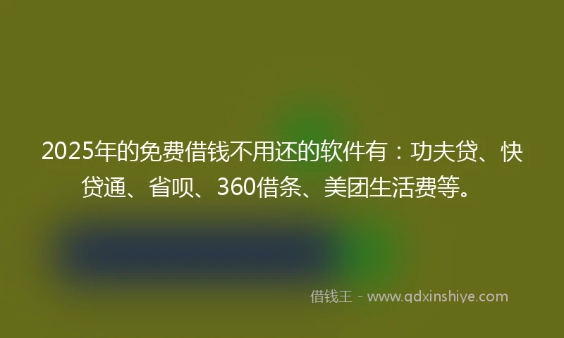 2025年的免费借钱不用还的软件有：功夫贷、快贷通、省呗、360借条、美团生活费等。