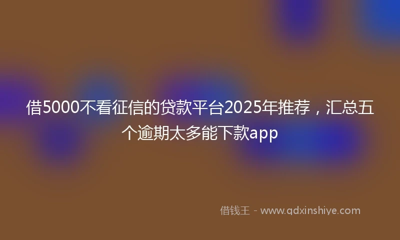 借5000不看征信的贷款平台2025年推荐，汇总五个逾期太多能下款app