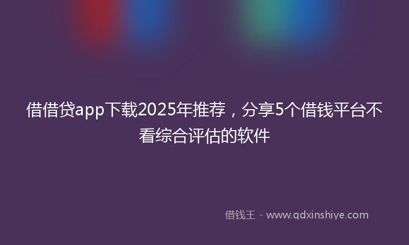 借借贷app下载2025年推荐，分享5个借钱平台不看综合评估的软件