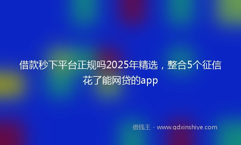 借款秒下平台正规吗2025年精选，整合5个征信花了能网贷的app