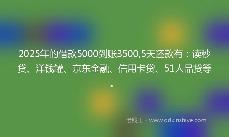 2025年的借款5000到账3500,5天还款有:读秒贷、洋钱罐、京东金融、信用卡贷、51人品贷等。