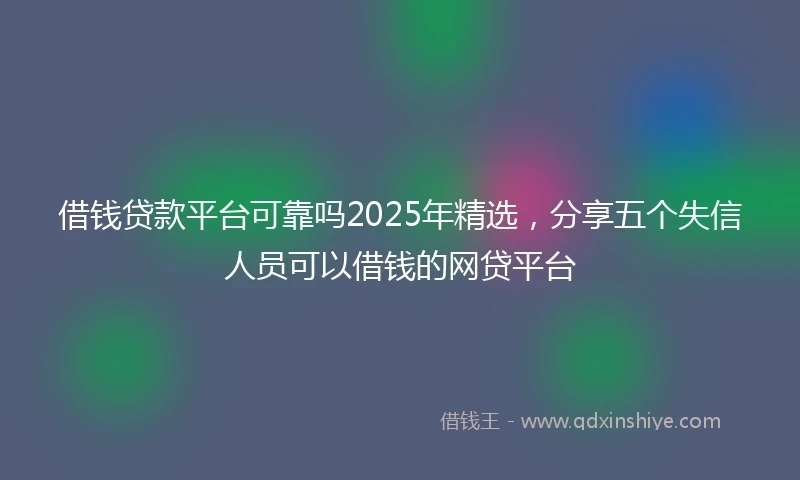 借钱贷款平台可靠吗2025年精选，分享五个失信人员可以借钱的网贷平台
