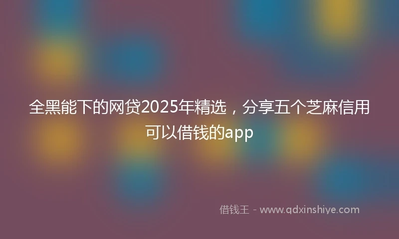 全黑能下的网贷2025年精选，分享五个芝麻信用可以借钱的app