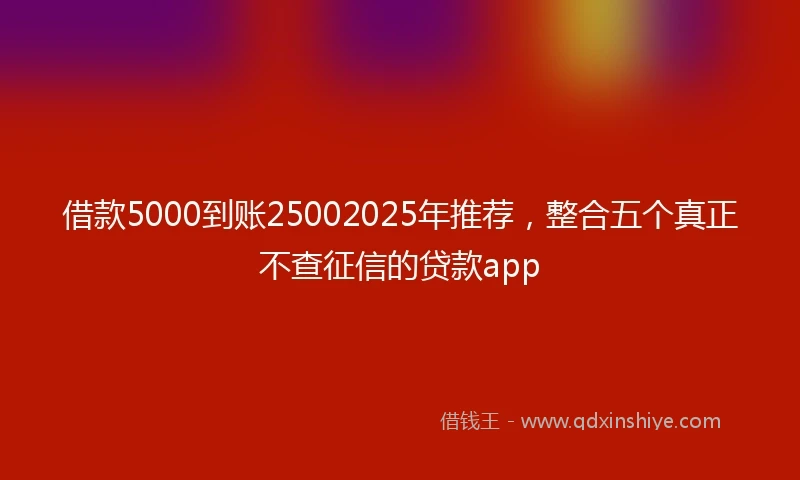 借款5000到账25002025年推荐，整合五个真正不查征信的贷款app