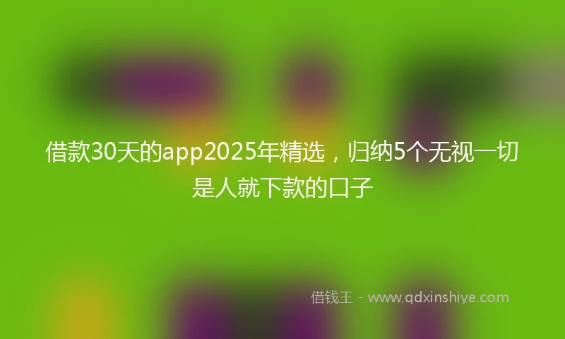 借款30天的app2025年精选，归纳5个无视一切是人就下款的口子