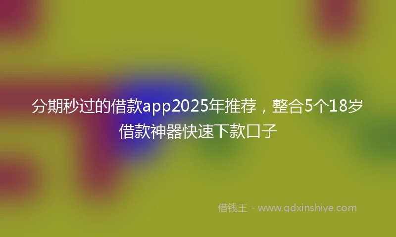 分期秒过的借款app2025年推荐，整合5个18岁借款神器快速下款口子