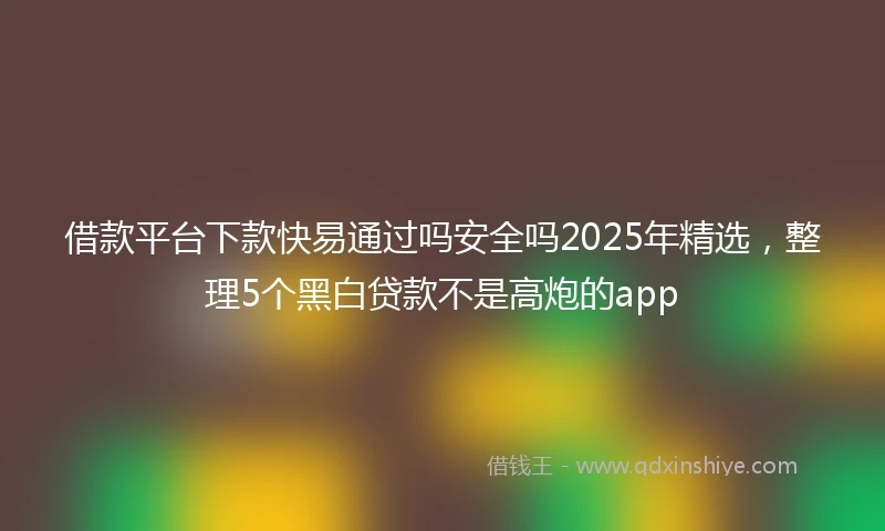 借款平台下款快易通过吗安全吗2025年精选，整理5个黑白贷款不是高炮的app