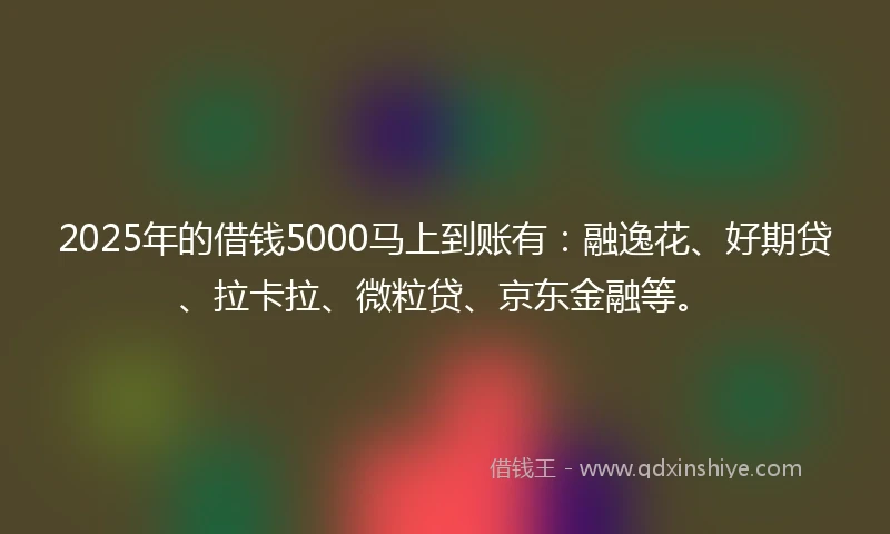 2025年的借钱5000马上到账有：融逸花、好期贷、拉卡拉、微粒贷、京东金融等。