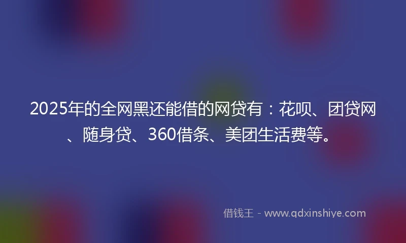 2025年的全网黑还能借的网贷有：花呗、团贷网、随身贷、360借条、美团生活费等。