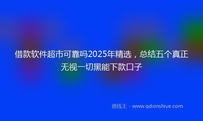 借款软件超市可靠吗2025年精选，总结五个真正无视一切黑能下款口子