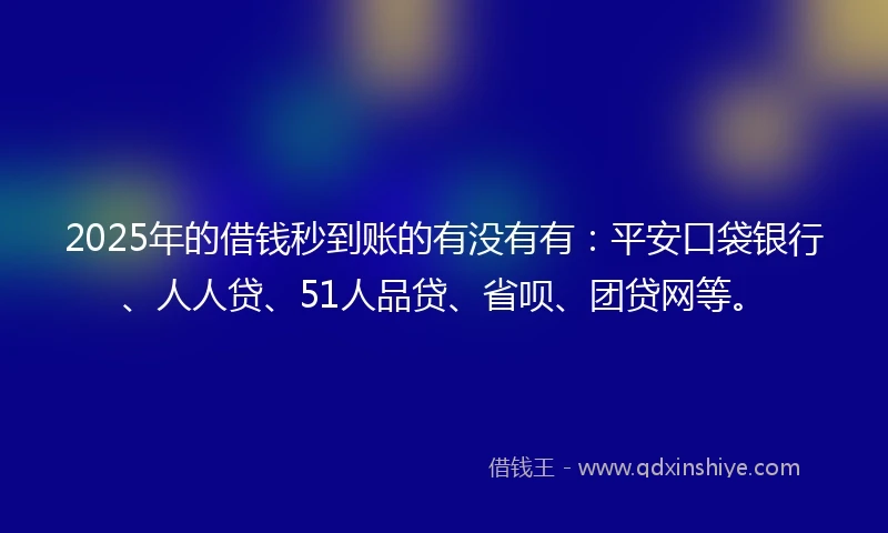 2025年的借钱秒到账的有没有有：平安口袋银行、人人贷、51人品贷、省呗、团贷网等。