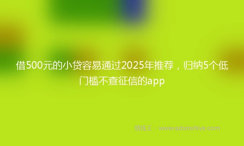 借500元的小贷容易通过2025年推荐,归纳5个低门槛不查征信的app