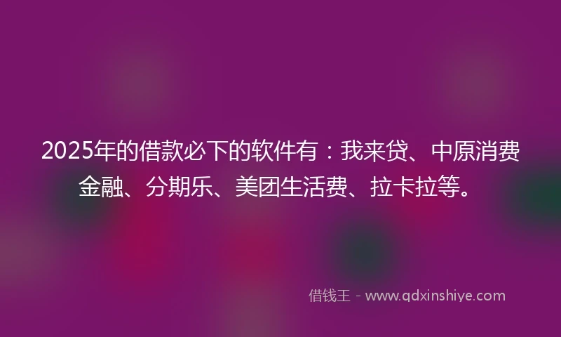 2025年的借款必下的软件有：我来贷、中原消费金融、分期乐、美团生活费、拉卡拉等。