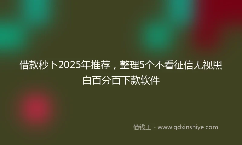 借款秒下2025年推荐，整理5个不看征信无视黑白百分百下款软件