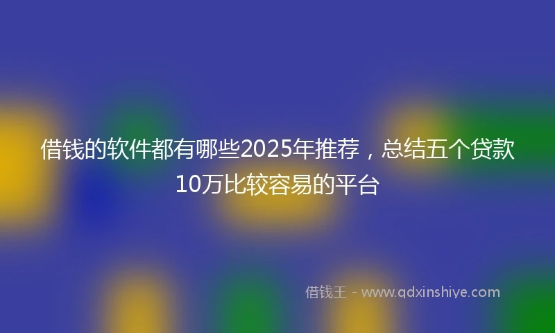 借钱的软件都有哪些2025年推荐，总结五个贷款10万比较容易的平台
