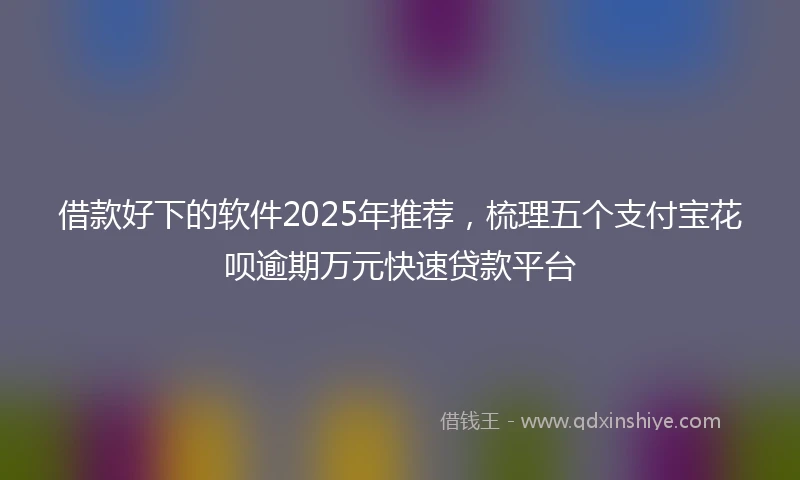 借款好下的软件2025年推荐,梳理五个支付宝花呗逾期万元快速贷款平台