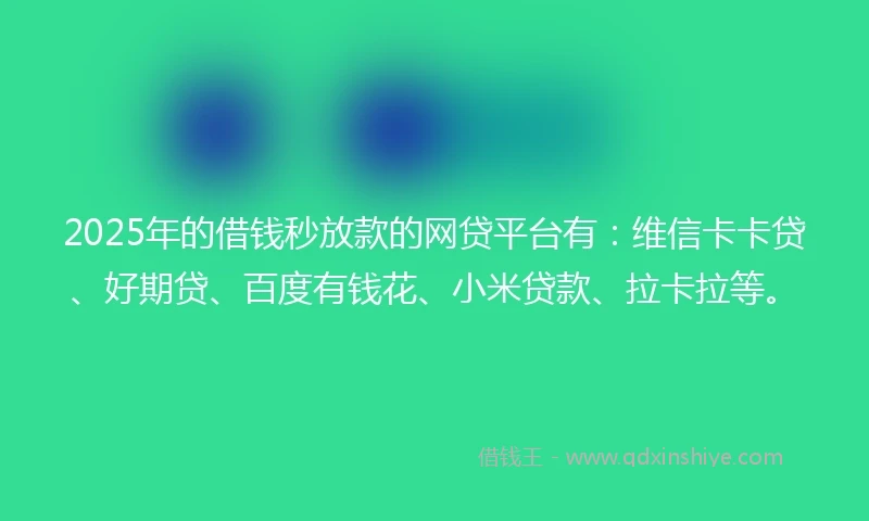 2025年的借钱秒放款的网贷平台有：维信卡卡贷、好期贷、百度有钱花、小米贷款、拉卡拉等。