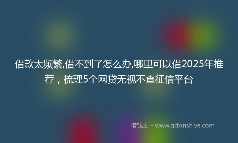 借款太频繁,借不到了怎么办,哪里可以借2025年推荐，梳理5个网贷无视不查征信平台