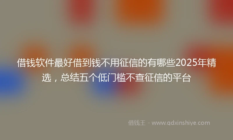 借钱软件最好借到钱不用征信的有哪些2025年精选，总结五个低门槛不查征信的平台