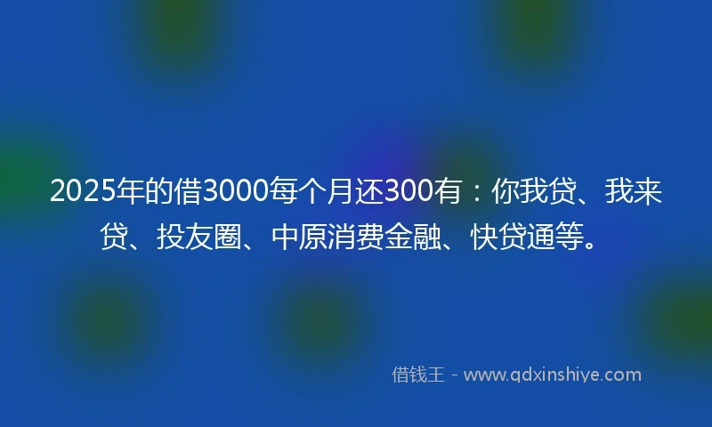 2025年的借3000每个月还300有：你我贷、我来贷、投友圈、中原消费金融、快贷通等。