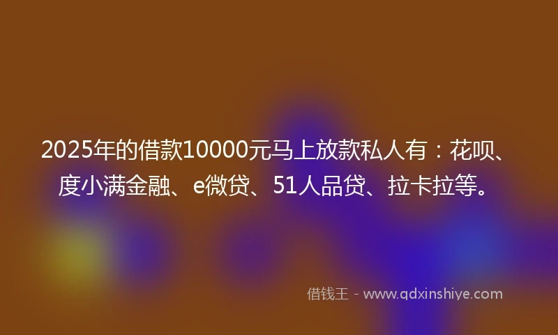 2025年的借款10000元马上放款私人有：花呗、度小满金融、e微贷、51人品贷、拉卡拉等。