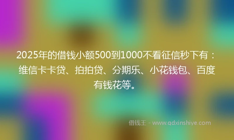 2025年的借钱小额500到1000不看征信秒下有：维信卡卡贷、拍拍贷、分期乐、小花钱包、百度有钱花等。