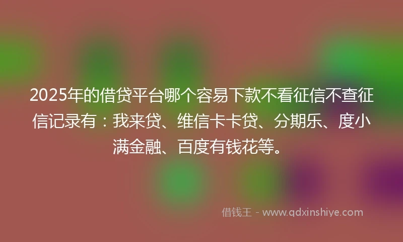 2025年的借贷平台哪个容易下款不看征信不查征信记录有：我来贷、维信卡卡贷、分期乐、度小满金融、百度有钱花等。