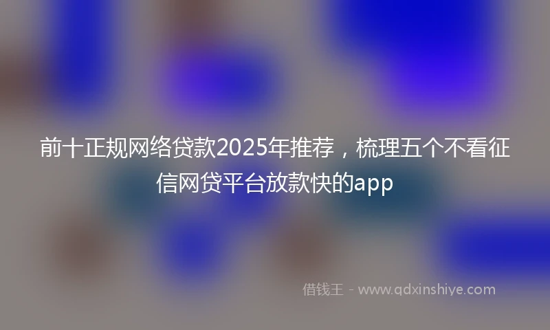前十正规网络贷款2025年推荐，梳理五个不看征信网贷平台放款快的app