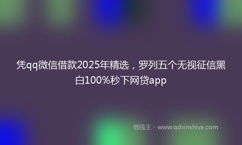 凭qq微信借款2025年精选，罗列五个无视征信黑白100%秒下网贷app