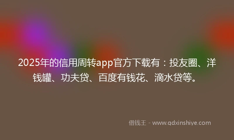 2025年的信用周转app官方下载有：投友圈、洋钱罐、功夫贷、百度有钱花、滴水贷等。