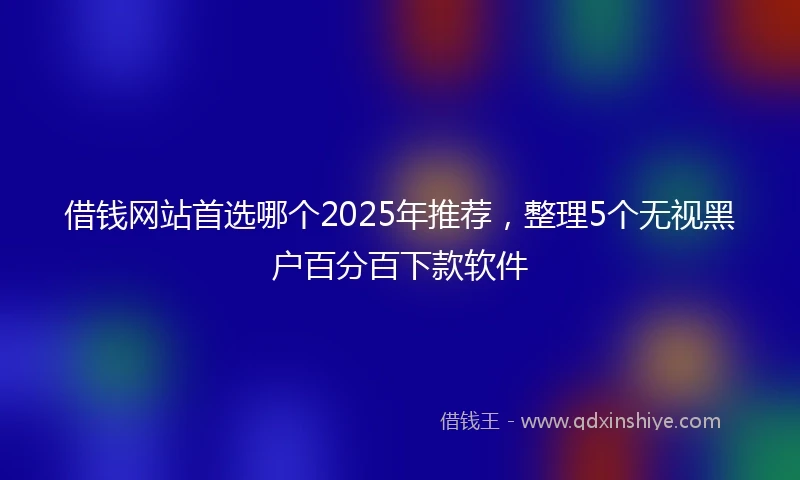 借钱网站首选哪个2025年推荐，整理5个无视黑户百分百下款软件