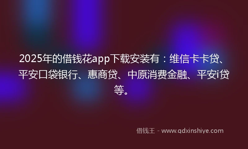 2025年的借钱花app下载安装有：维信卡卡贷、平安口袋银行、惠商贷、中原消费金融、平安i贷等。