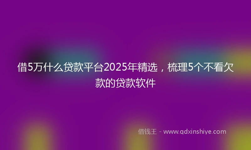 借5万什么贷款平台2025年精选，梳理5个不看欠款的贷款软件
