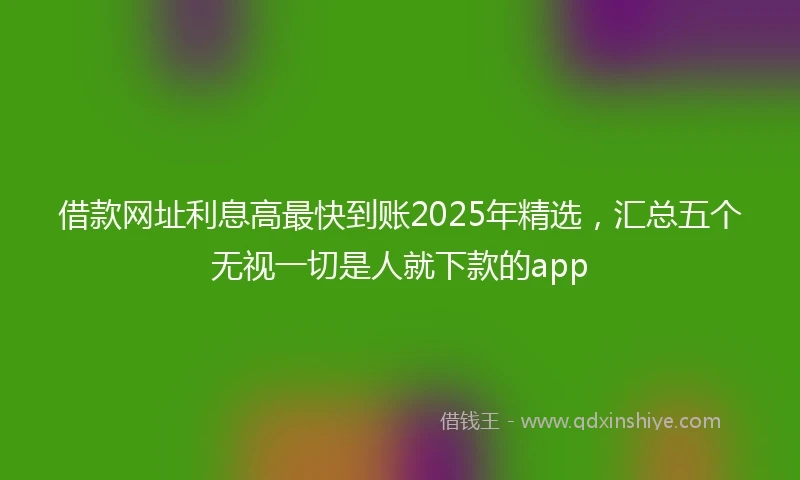 借款网址利息高最快到账2025年精选，汇总五个无视一切是人就下款的app
