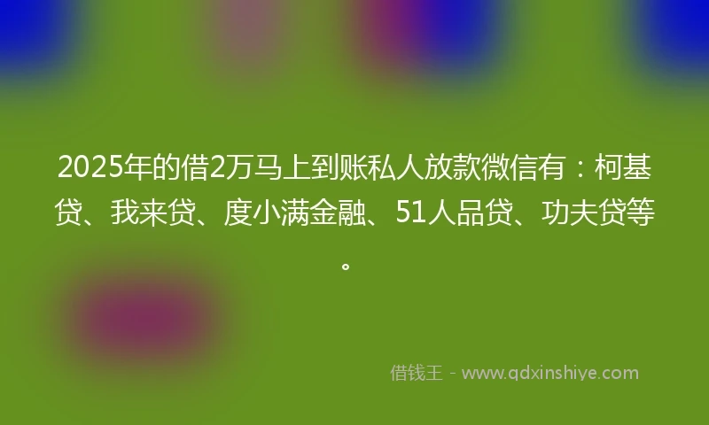 2025年的借2万马上到账私人放款微信有：柯基贷、我来贷、度小满金融、51人品贷、功夫贷等。