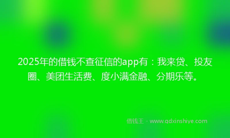 2025年的借钱不查征信的app有：我来贷、投友圈、美团生活费、度小满金融、分期乐等。