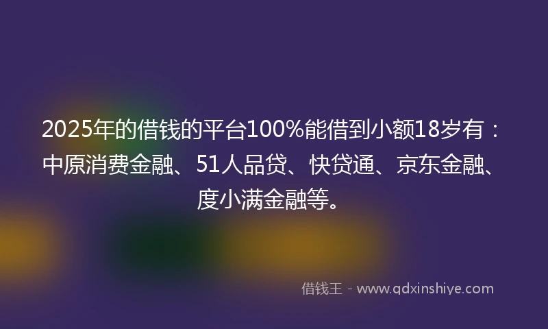2025年的借钱的平台100%能借到小额18岁有：中原消费金融、51人品贷、快贷通、京东金融、度小满金融等。