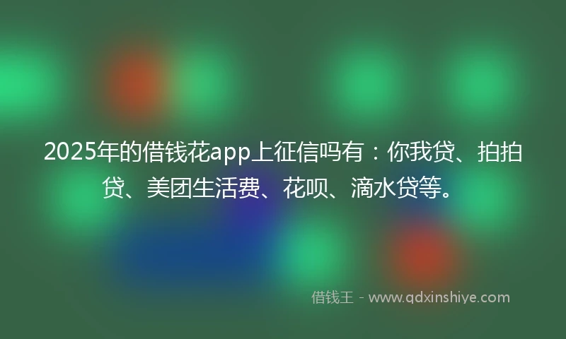 2025年的借钱花app上征信吗有：你我贷、拍拍贷、美团生活费、花呗、滴水贷等。