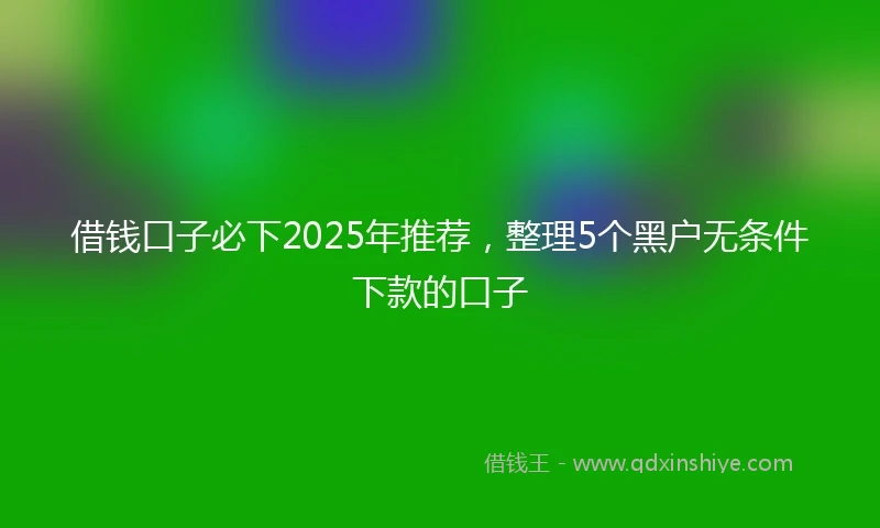 借钱口子必下2025年推荐，整理5个黑户无条件下款的口子