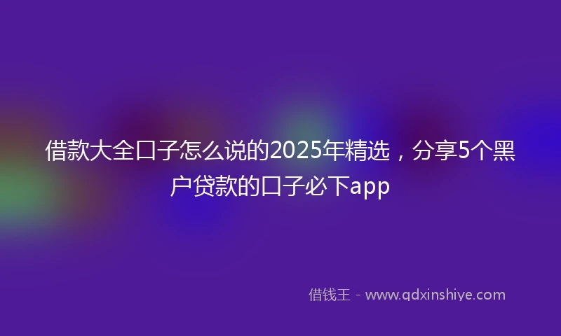 借款大全口子怎么说的2025年精选，分享5个黑户贷款的口子必下app
