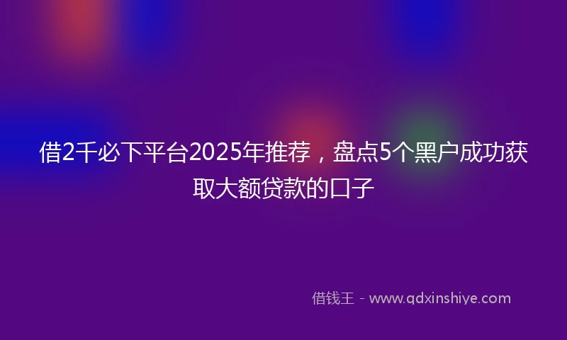 借2千必下平台2025年推荐，盘点5个黑户成功获取大额贷款的口子