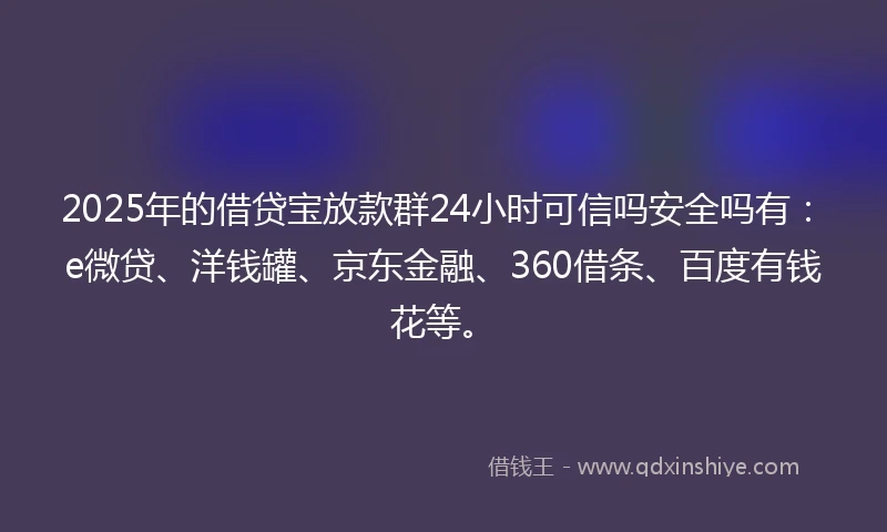 2025年的借贷宝放款群24小时可信吗安全吗有：e微贷、洋钱罐、京东金融、360借条、百度有钱花等。