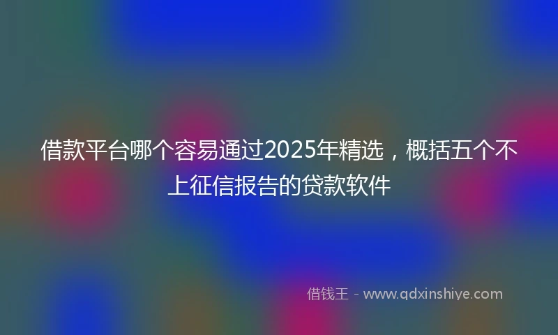 借款平台哪个容易通过2025年精选，概括五个不上征信报告的贷款软件
