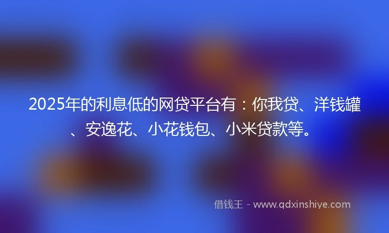 2025年的利息低的网贷平台有：你我贷、洋钱罐、安逸花、小花钱包、小米贷款等。