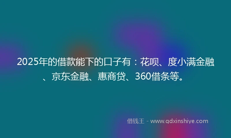 2025年的借款能下的口子有：花呗、度小满金融、京东金融、惠商贷、360借条等。