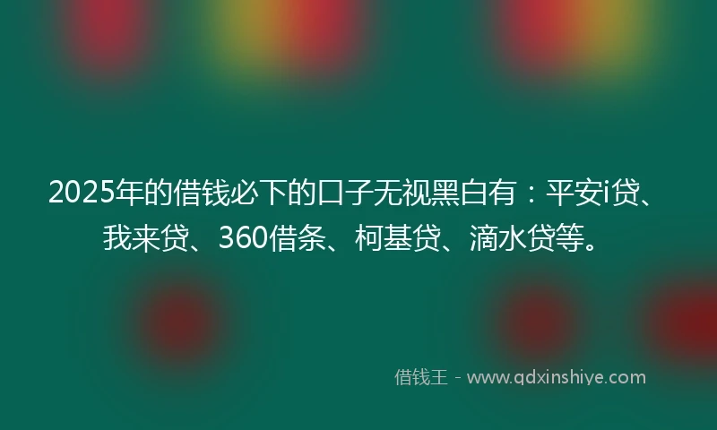 2025年的借钱必下的口子无视黑白有：平安i贷、我来贷、360借条、柯基贷、滴水贷等。
