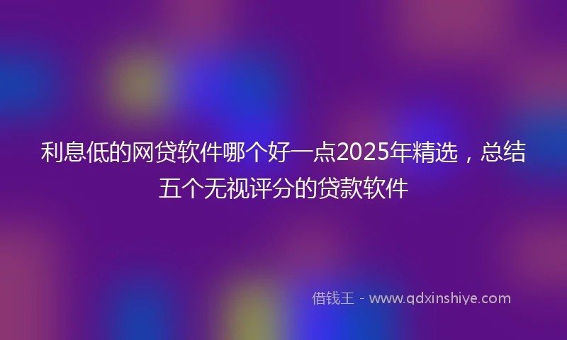 利息低的网贷软件哪个好一点2025年精选，总结五个无视评分的贷款软件