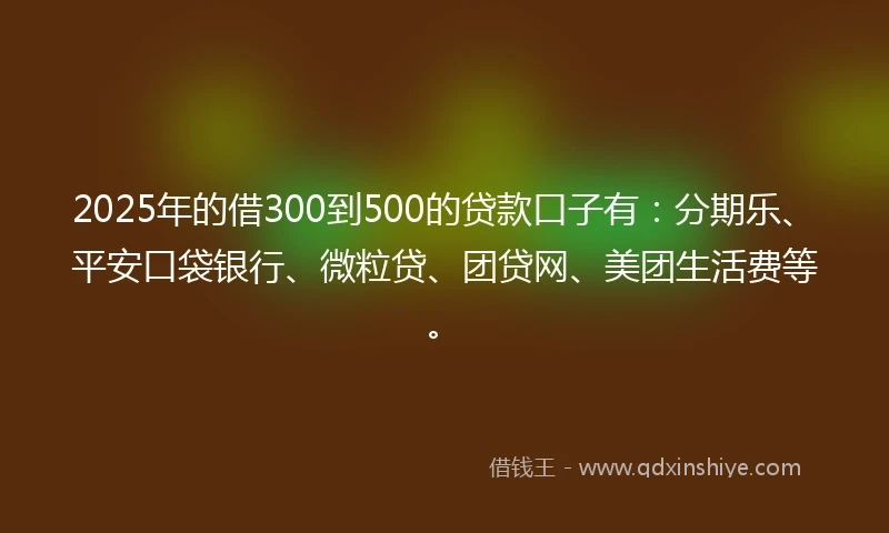 2025年的借300到500的贷款口子有：分期乐、平安口袋银行、微粒贷、团贷网、美团生活费等。