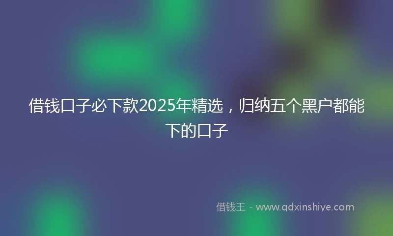 借钱口子必下款2025年精选，归纳五个黑户都能下的口子