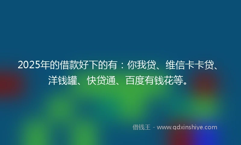 2025年的借款好下的有：你我贷、维信卡卡贷、洋钱罐、快贷通、百度有钱花等。